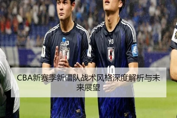 CBA新赛季新疆队战术风格深度解析与未来展望